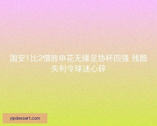 国安1比2惜败申花无缘足协杯四强 残酷失利令球迷心碎