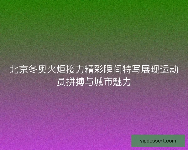 北京冬奥火炬接力精彩瞬间特写展现运动员拼搏与城市魅力