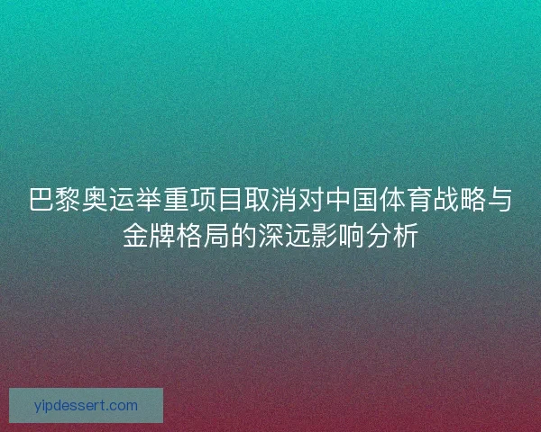 巴黎奥运举重项目取消对中国体育战略与金牌格局的深远影响分析 巴黎奥运举重项目取消对中国体育战略与金牌格局的深远影响分析