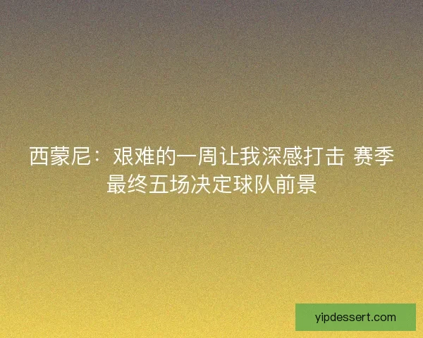 西蒙尼：艰难的一周让我深感打击 赛季最终五场决定球队前景