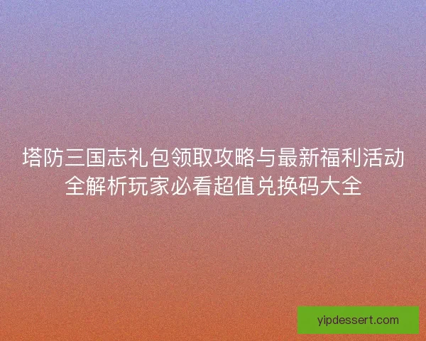 塔防三国志礼包领取攻略与最新福利活动全解析玩家必看超值兑换码大全 塔防三国志礼包领取攻略与最新福利活动全解析玩家必看超值兑换码大全