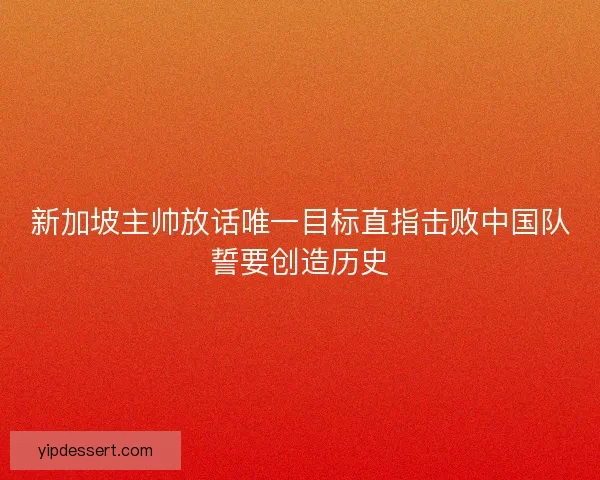 新加坡主帅放话唯一目标直指击败中国队誓要创造历史