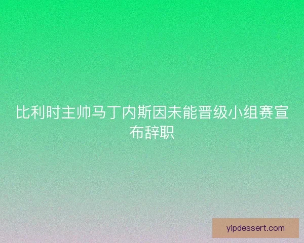 比利时主帅马丁内斯因未能晋级小组赛宣布辞职