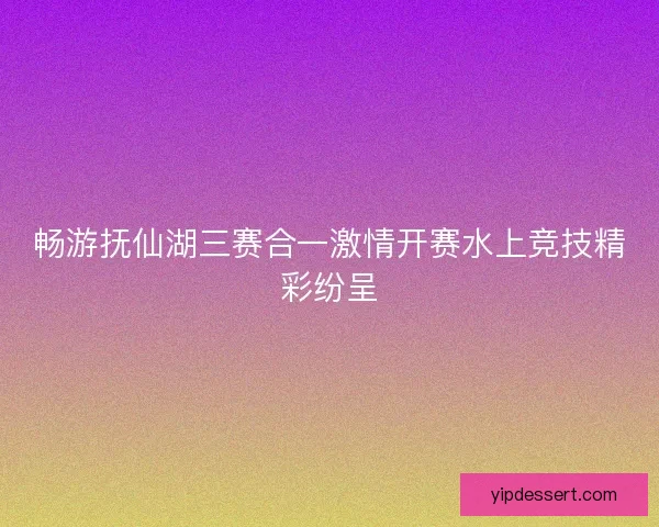 畅游抚仙湖三赛合一激情开赛水上竞技精彩纷呈