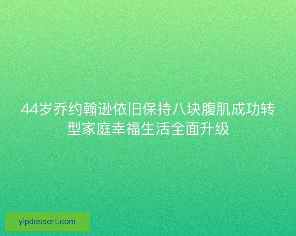 44岁乔约翰逊依旧保持八块腹肌成功转型家庭幸福生活全面升级