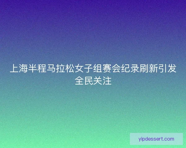 上海半程马拉松女子组赛会纪录刷新引发全民关注 上海半程马拉松女子组赛会纪录刷新引发全民关注