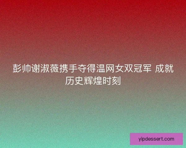 彭帅谢淑薇携手夺得温网女双冠军 成就历史辉煌时刻