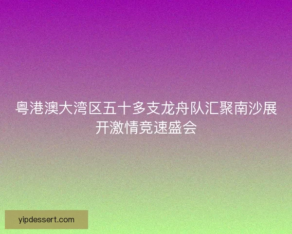 粤港澳大湾区五十多支龙舟队汇聚南沙展开激情竞速盛会