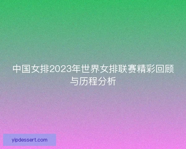 中国女排2023年世界女排联赛精彩回顾与历程分析