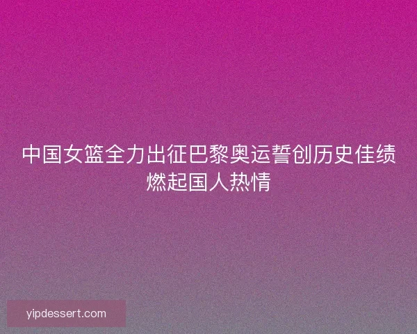 中国女篮全力出征巴黎奥运誓创历史佳绩燃起国人热情 中国女篮全力出征巴黎奥运誓创历史佳绩燃起国人热情