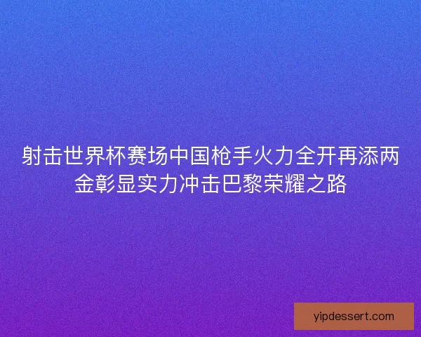 射击世界杯赛场中国枪手火力全开再添两金彰显实力冲击巴黎荣耀之路