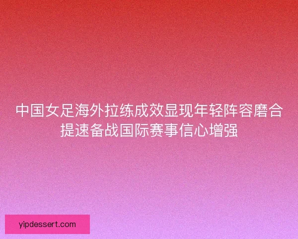 中国女足海外拉练成效显现年轻阵容磨合提速备战国际赛事信心增强