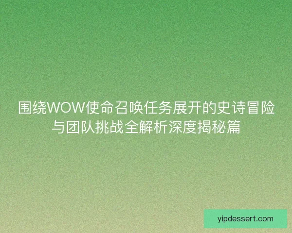 围绕WOW使命召唤任务展开的史诗冒险与团队挑战全解析深度揭秘篇