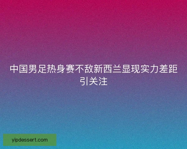 中国男足热身赛不敌新西兰显现实力差距引关注